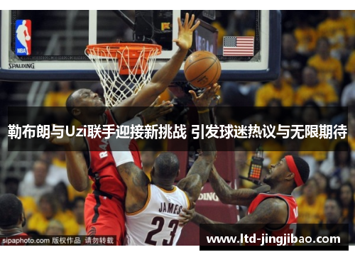 勒布朗与Uzi联手迎接新挑战 引发球迷热议与无限期待